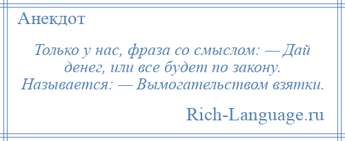 
    Только у нас, фраза со смыслом: — Дай денег, или все будет по закону. Называется: — Вымогательством взятки.