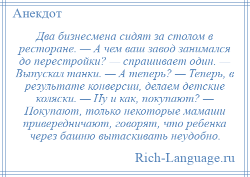 
    Два бизнесмена сидят за столом в ресторане. — А чем ваш завод занимался до перестройки? — спрашивает один. — Выпускал танки. — А теперь? — Теперь, в результате конверсии, делаем детские коляски. — Ну и как, покупают? — Покупают, только некоторые мамаши привередничают, говорят, что ребенка через башню вытаскивать неудобно.