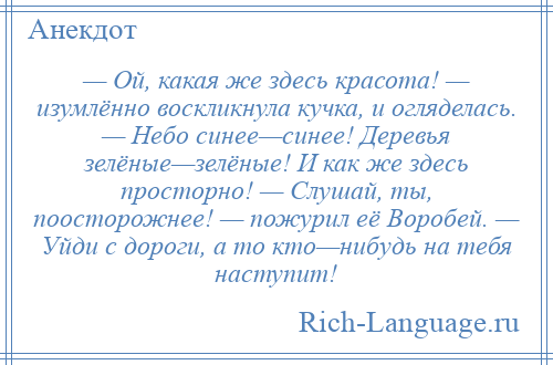 
    — Ой, какая же здесь красота! — изумлённо воскликнула кучка, и огляделась. — Небо синее—синее! Деревья зелёные—зелёные! И как же здесь просторно! — Слушай, ты, поосторожнее! — пожурил её Воробей. — Уйди с дороги, а то кто—нибудь на тебя наступит!