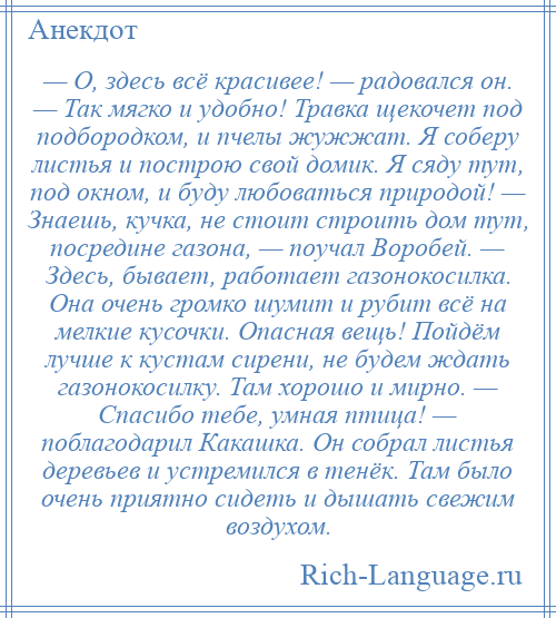 
    — О, здесь всё красивее! — радовался он. — Так мягко и удобно! Травка щекочет под подбородком, и пчелы жужжат. Я соберу листья и построю свой домик. Я сяду тут, под окном, и буду любоваться природой! — Знаешь, кучка, не стоит строить дом тут, посредине газона, — поучал Воробей. — Здесь, бывает, работает газонокосилка. Она очень громко шумит и рубит всё на мелкие кусочки. Опасная вещь! Пойдём лучше к кустам сирени, не будем ждать газонокосилку. Там хорошо и мирно. — Спасибо тебе, умная птица! — поблагодарил Какашка. Он собрал листья деревьев и устремился в тенёк. Там было очень приятно сидеть и дышать свежим воздухом.