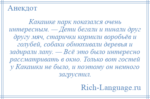 
    Какашке парк показался очень интересным. — Дети бегали и пинали друг другу мяч, старички кормили воробьёв и голубей, собаки обнюхивали деревья и задирали лапу. — Всё это было интересно рассматривать в окно. Только вот гостей у Какашки не было, и поэтому он немного загрустил.