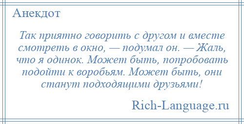 
    Так приятно говорить с другом и вместе смотреть в окно, — подумал он. — Жаль, что я одинок. Может быть, попробовать подойти к воробьям. Может быть, они станут подходящими друзьями!