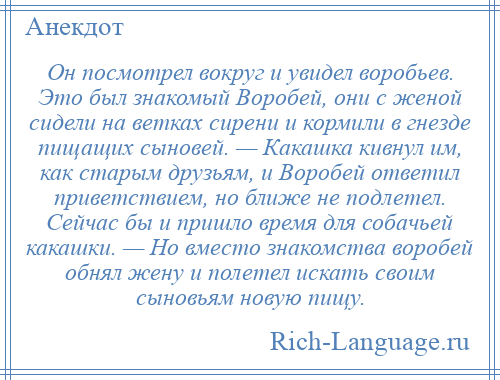 
    Он посмотрел вокруг и увидел воробьев. Это был знакомый Воробей, они с женой сидели на ветках сирени и кормили в гнезде пищащих сыновей. — Какашка кивнул им, как старым друзьям, и Воробей ответил приветствием, но ближе не подлетел. Сейчас бы и пришло время для собачьей какашки. — Но вместо знакомства воробей обнял жену и полетел искать своим сыновьям новую пищу.
