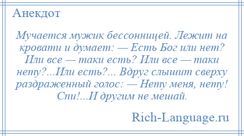 
    Мучается мужик бессонницей. Лежит на кровати и думает: — Есть Бог или нет? Или все — таки есть? Или все — таки нету?...Или есть?... Вдруг слышит сверху раздраженный голос: — Нету меня, нету! Спи!...И другим не мешай.