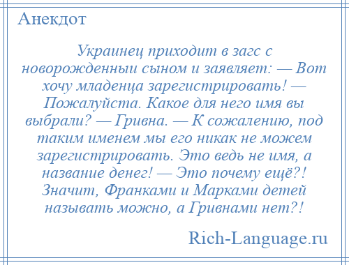 
    Украинец приходит в загс с новорожденныи сыном и заявляет: — Вот хочу младенца зарегистрировать! — Пожалуйста. Какое для него имя вы выбрали? — Гривна. — К сожалению, под таким именем мы его никак не можем зарегистрировать. Это ведь не имя, а название денег! — Это почему ещё?! Значит, Франками и Марками детей называть можно, а Гривнами нет?!