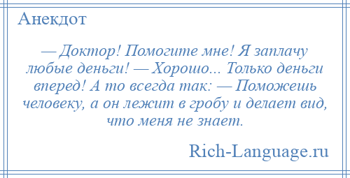 
    — Доктор! Помогите мне! Я заплачу любые деньги! — Хорошо... Только деньги вперед! А то всегда так: — Поможешь человеку, а он лежит в гробу и делает вид, что меня не знает.