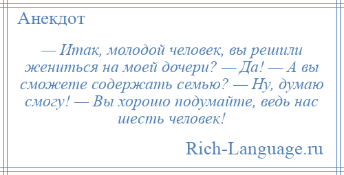 
    — Итак, молодой человек, вы решили жениться на моей дочери? — Да! — А вы сможете содержать семью? — Ну, думаю смогу! — Вы хорошо подумайте, ведь нас шесть человек!