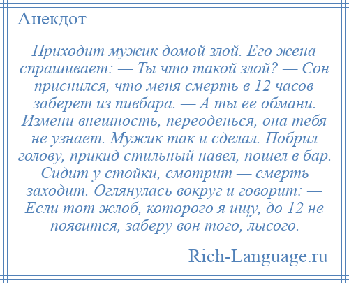 
    Приходит мужик домой злой. Его жена спрашивает: — Ты что такой злой? — Сон приснился, что меня смерть в 12 часов заберет из пивбара. — А ты ее обмани. Измени внешность, переоденься, она тебя не узнает. Мужик так и сделал. Побрил голову, прикид стильный навел, пошел в бар. Сидит у стойки, смотрит — смерть заходит. Оглянулась вокруг и говорит: — Если тот жлоб, которого я ищу, до 12 не появится, заберу вон того, лысого.