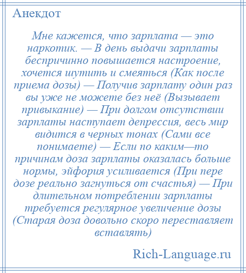 
    Мне кажется, что зарплата — это наркотик. — В день выдачи зарплаты беспричинно повышается настроение, хочется шутить и смеяться (Как после приема дозы) — Получив зарплату один раз вы уже не можете без неё (Вызывает привыкание) — При долгом отсутствии зарплаты наступает депрессия, весь мир видится в черных тонах (Сами все понимаете) — Если по каким—то причинам доза зарплаты оказалась больше нормы, эйфория усиливается (При пере дозе реально загнуться от счастья) — При длительном потреблении зарплаты требуется регулярное увеличение дозы (Старая доза довольно скоро переставляет вставлять)