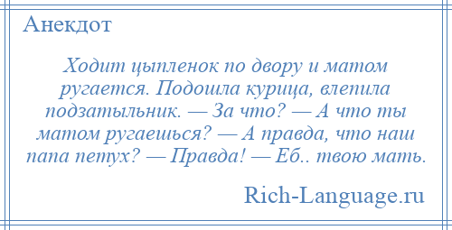 
    Ходит цыпленок по двору и матом ругается. Подошла курица, влепила подзатыльник. — За что? — А что ты матом ругаешься? — А правда, что наш папа петух? — Правда! — Еб.. твою мать.