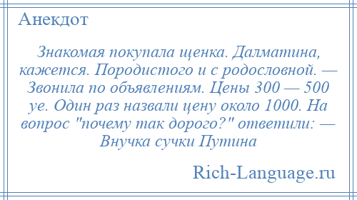 
    Знакомая покупала щенка. Далматина, кажется. Породистого и с родословной. — Звонила по объявлениям. Цены 300 — 500 уе. Один раз назвали цену около 1000. На вопрос почему так дорого? ответили: — Внучка сучки Путина