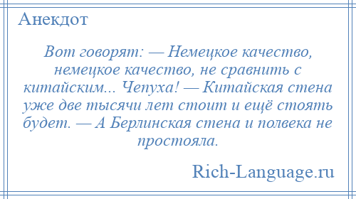 
    Вот говорят: — Немецкое качество, немецкое качество, не сравнить с китайским... Чепуха! — Китайская стена уже две тысячи лет стоит и ещё стоять будет. — А Берлинская стена и полвека не простояла.