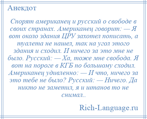 
    Спорят американец и русский о свободе в своих странах. Американец говорит: — Я вот около здания ЦРУ захотел пописать, а туалета не нашел, так на угол этого здания и сходил. И ничего за это мне не было. Русский: — Ха, тоже мне свобода. Я вот на пороге в КГБ по большому сходил. Американец удивленно: — И что, ничего за это тебе не было? Русский: — Ничего. Да никто не заметил, я и штанов то не снимал..