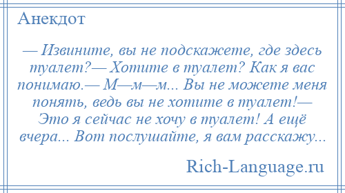 
    — Извините, вы не подскажете, где здесь туалет?— Хотите в туалет? Как я вас понимаю.— М—м—м... Вы не можете меня понять, ведь вы не хотите в туалет!— Это я сейчас не хочу в туалет! А ещё вчера... Вот послушайте, я вам расскажу...