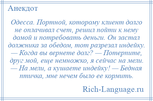 
    Одесса. Портной, которому клиент долго не оплачивал счет, решил пойти к нему домой и потребовать деньги. Он застал должника за обедом, тот разрезал индейку. — Когда вы вернете долг? — Потерпите, друг мой, еще немножко, я сейчас на мели. — На мели, а кушаете индейку! — Бедная птичка, мне нечем было ее кормить.