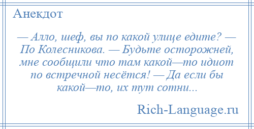 
    — Алло, шеф, вы по какой улице едите? — По Колесникова. — Будьте осторожней, мне сообщили что там какой—то идиот по встречной несётся! — Да если бы какой—то, их тут сотни...