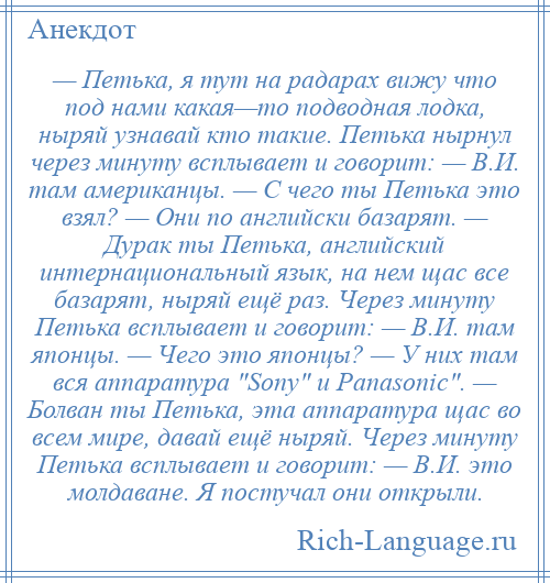 
    — Петька, я тут на радарах вижу что под нами какая—то подводная лодка, ныряй узнавай кто такие. Петька нырнул через минуту всплывает и говорит: — В.И. там американцы. — С чего ты Петька это взял? — Они по английски базарят. — Дурак ты Петька, английский интернациональный язык, на нем щас все базарят, ныряй ещё раз. Через минуту Петька всплывает и говорит: — В.И. там японцы. — Чего это японцы? — У них там вся аппаратура Sony и Panasonic . — Болван ты Петька, эта аппаратура щас во всем мире, давай ещё ныряй. Через минуту Петька всплывает и говорит: — В.И. это молдаване. Я постучал они открыли.