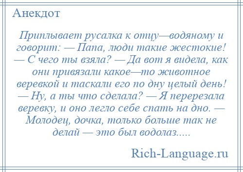 
    Приплывает русалка к отцу—водяному и говорит: — Папа, люди такие жестокие! — С чего ты взяла? — Да вот я видела, как они привязали какое—то животное веревкой и таскали его по дну целый день! — Ну, а ты что сделала? — Я перерезала веревку, и оно легло себе спать на дно. — Молодец, дочка, только больше так не делай — это был водолаз.....