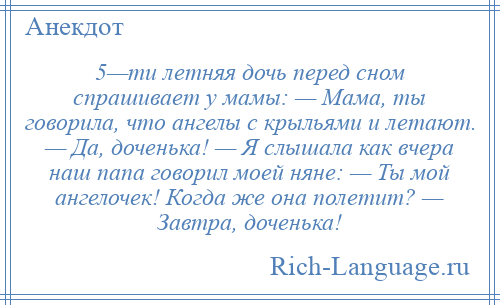 
    5—ти летняя дочь перед сном спрашивает у мамы: — Мама, ты говорила, что ангелы с крыльями и летают. — Да, доченька! — Я слышала как вчера наш папа говорил моей няне: — Ты мой ангелочек! Когда же она полетит? — Завтра, доченька!