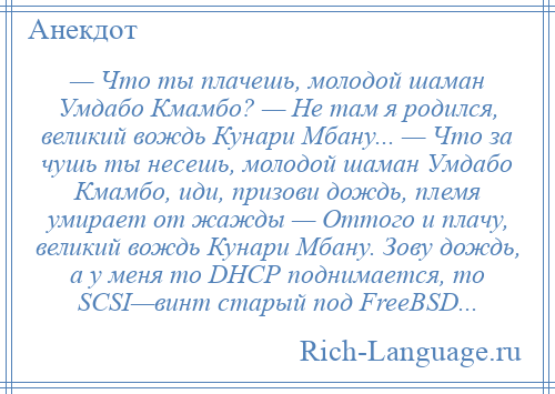 
    — Что ты плачешь, молодой шаман Умдабо Кмамбо? — Не там я родился, великий вождь Кунари Мбану... — Что за чушь ты несешь, молодой шаман Умдабо Кмамбо, иди, призови дождь, племя умирает от жажды — Оттого и плачу, великий вождь Кунари Мбану. Зову дождь, а у меня то DHCP поднимается, то SCSI—винт старый под FreeBSD...