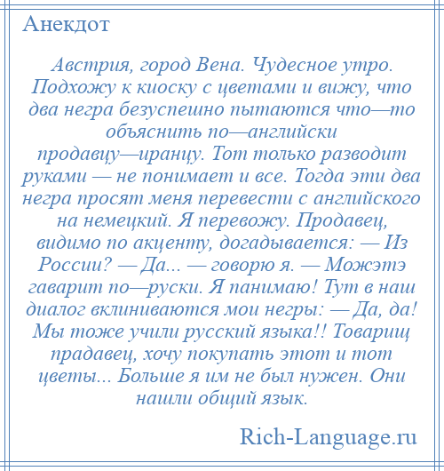 
    Австрия, город Вена. Чудесное утро. Подхожу к киоску с цветами и вижу, что два негра безуспешно пытаются что—то объяснить по—английски продавцу—иранцу. Тот только разводит руками — не понимает и все. Тогда эти два негра просят меня перевести с английского на немецкий. Я перевожу. Продавец, видимо по акценту, догадывается: — Из России? — Да... — говорю я. — Можэтэ гаварит по—руски. Я панимаю! Тут в наш диалог вклиниваются мои негры: — Да, да! Мы тоже учили русский языка!! Товарищ прадавец, хочу покупать этот и тот цветы... Больше я им не был нужен. Они нашли общий язык.