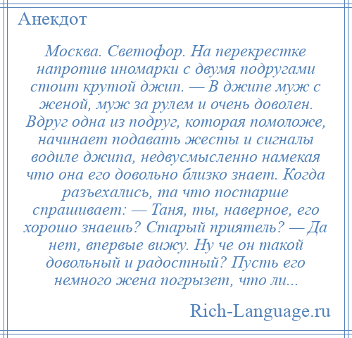 
    Москва. Светофор. На перекрестке напротив иномарки с двумя подругами стоит крутой джип. — В джипе муж с женой, муж за рулем и очень доволен. Вдруг одна из подруг, которая помоложе, начинает подавать жесты и сигналы водиле джипа, недвусмысленно намекая что она его довольно близко знает. Когда разъехались, та что постарше спрашивает: — Таня, ты, наверное, его хорошо знаешь? Старый приятель? — Да нет, впервые вижу. Ну че он такой довольный и радостный? Пусть его немного жена погрызет, что ли...