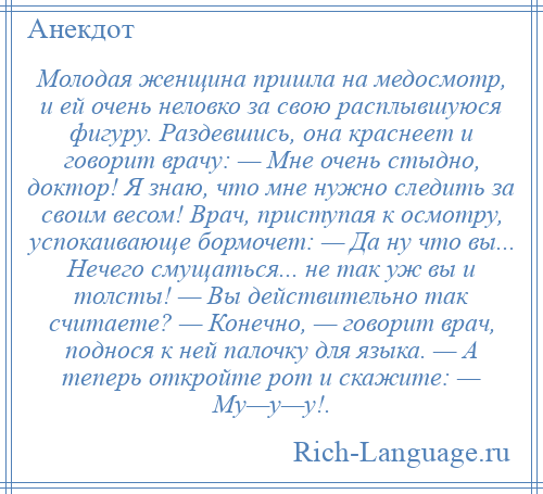 
    Молодая женщина пришла на медосмотр, и ей очень неловко за свою расплывшуюся фигуру. Раздевшись, она краснеет и говорит врачу: — Мне очень стыдно, доктор! Я знаю, что мне нужно следить за своим весом! Врач, приступая к осмотру, успокаивающе бормочет: — Да ну что вы... Нечего смущаться... не так уж вы и толсты! — Вы действительно так считаете? — Конечно, — говорит врач, поднося к ней палочку для языка. — А теперь откройте рот и скажите: — Му—у—у!.