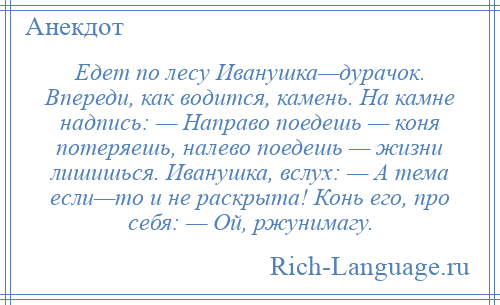 
    Едет по лесу Иванушка—дурачок. Впереди, как водится, камень. На камне надпись: — Направо поедешь — коня потеряешь, налево поедешь — жизни лишишься. Иванушка, вслух: — А тема если—то и не раскрыта! Конь его, про себя: — Ой, ржунимагу.