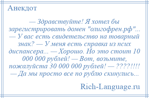 
    — Здравствуйте! Я хотел бы зарегистрировать домен олигофрен.рф ... — У вас есть свидетельство на товарный знак? — У меня есть справка из псих диспансера... — Хорошо. Но это стоит 10 000 000 рублей! — Вот, возьмите, пожалуйста 30 000 000 рублей! — ????!!!! — Да мы просто все по рублю скинулись...