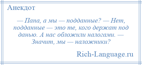 
    — Папа, а мы — подданные? — Нет, подданные — это те, кого держат под данью. А нас обложили налогами. — Значит, мы — наложники?