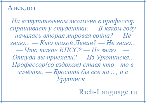 
    На вступительном экзамене в профессор спрашивает у студентки: — В каком году началась вторая мировая война? — Не знаю... — Кто такой Ленин? — Не знаю... — Что такое КПСС? — Не знаю... — Откуда вы приехали? — Из Урюпинска... Профессор(со вздохом) ставя что—то в зачётке: — Бросить бы все на ..., и в Урупинск...