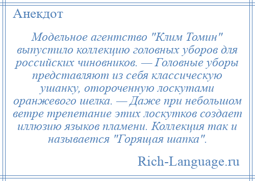 
    Модельное агентство Клим Томин выпустило коллекцию головных уборов для российских чиновников. — Головные уборы представляют из себя классическую ушанку, отороченную лоскутами оранжевого шелка. — Даже при небольшом ветре трепетание этих лоскутков создает иллюзию языков пламени. Коллекция так и называется Горящая шапка .