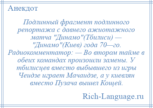 
    Подлинный фрагмент подлинного репортажа с давнего ажиотажного матча Динамо (Тбилиси) — Динамо (Киев) года 70—го. Радиокомментатор: — Во втором тайме в обеих командах произошли замены. У тбилисцев вместо выбывшего из игры Чеидзе играет Мачаидзе, а у киевлян вместо Пузача вышел Кощей.