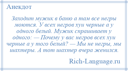 
    Заходит мужик в баню а там все негры моются. У всех негров хуи черные а у одного белый. Мужик спрашивает у одного: — Почему у вас негров всех хуи черные а у того белый? — Мы не негры, мы шахтеры. А тот шахтер вчера женился.