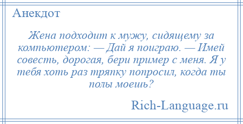 
    Жена подходит к мужу, сидящему за компьютером: — Дай я поиграю. — Имей совесть, дорогая, бери пример с меня. Я у тебя хоть раз тряпку попросил, когда ты полы моешь?