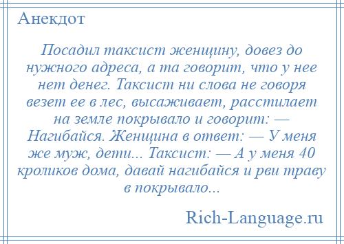 
    Посадил таксист женщину, довез до нужного адреса, а та говорит, что у нее нет денег. Таксист ни слова не говоря везет ее в лес, высаживает, расстилает на земле покрывало и говорит: — Нагибайся. Женщина в ответ: — У меня же муж, дети... Таксист: — А у меня 40 кроликов дома, давай нагибайся и рви траву в покрывало...