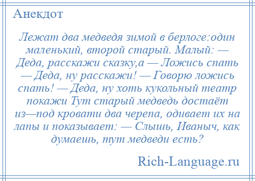 
    Лежат два медведя зимой в берлоге:один маленький, второй старый. Малый: — Деда, расскажи сказку,а — Ложись спать — Деда, ну расскажи! — Говорю ложись спать! — Деда, ну хоть кукольный театр покажи Тут старый медведь достаёт из—под кровати два черепа, одивает их на лапы и показывает: — Слышь, Иваныч, как думаешь, тут медведи есть?