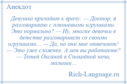 
    Девушка приходит к врачу: — Доктор, я разговариваю с плюшевыми игрушками. Это нормально? — Ну, многие девочки в детстве разговаривали со своими игрушками… — Да, но они мне отвечают! — Это уже сложнее. А кем вы работаете? — Тетей Оксаной в Спокойной ночи, малыши…