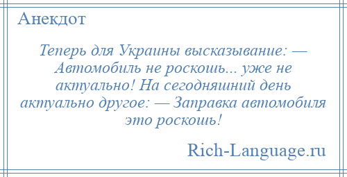 
    Теперь для Украины высказывание: — Автомобиль не роскошь... уже не актуально! На сегодняшний день актуально другое: — Заправка автомобиля это роскошь!