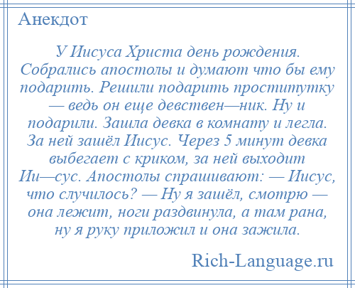 
    У Иисуса Христа день рождения. Собрались апостолы и думают что бы ему подарить. Решили подарить проститутку — ведь он еще девствен—ник. Ну и подарили. Зашла девка в комнату и легла. За ней зашёл Иисус. Через 5 минут девка выбегает с криком, за ней выходит Ии—сус. Апостолы спрашивают: — Иисус, что случилось? — Ну я зашёл, смотрю — она лежит, ноги раздвинула, а там рана, ну я руку приложил и она зажила.