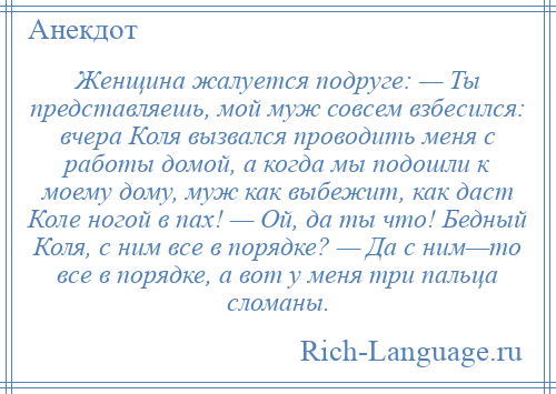 
    Женщина жалуется подруге: — Ты представляешь, мой муж совсем взбесился: вчера Коля вызвался проводить меня с работы домой, а когда мы подошли к моему дому, муж как выбежит, как даст Коле ногой в пах! — Ой, да ты что! Бедный Коля, с ним все в порядке? — Да с ним—то все в порядке, а вот у меня три пальца сломаны.