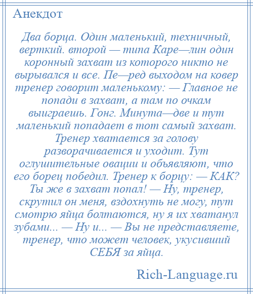 
    Два борца. Один маленький, техничный, верткий. второй — типа Каре—лин один коронный захват из которого никто не вырывался и все. Пе—ред выходом на ковер тренер говорит маленькому: — Главное не попади в захват, а там по очкам выиграешь. Гонг. Минута—две и тут маленький попадает в тот самый захват. Тренер хватается за голову разворачивается и уходит. Тут оглушительные овации и объявляют, что его борец победил. Тренер к борцу: — КАК? Ты же в захват попал! — Ну, тренер, скрутил он меня, вздохнуть не могу, тут смотрю яйца болтаются, ну я их хватанул зубами... — Ну и... — Вы не представляете, тренер, что может человек, укусивший СЕБЯ за яйца.