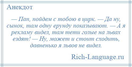 
    — Пап, пойдем с тобою в цирк. — Да ну, сынок, там одну ерунду показывают. — А я рекламу видел, там тети голые на львах ездят! — Ну, может и стоит сходить, давненько я львов не видел.