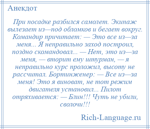 
    При посадке разбился самолет. Экипаж вылезает из—под обломков и бегает вокруг. Командир причитает: — Это все из—за меня... Я неправильно заход построил, поздно скомандовал... — Нет, это из—за меня, — вторит ему штурман, — я неправильно курс проложил, высоту не рассчитал. Бортинженер: — Все из—за меня! Это я виноват, не тот режим двигателя установил... Пилот отряхивается: — Блин!!! Чуть не убили, сволочи!!!