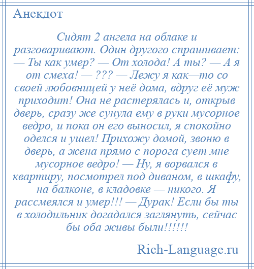 
    Сидят 2 ангела на облаке и разговаривают. Один другого спрашивает: — Ты как умер? — От холода! А ты? — А я от смеха! — ??? — Лежу я как—то со своей любовницей у неё дома, вдруг её муж приходит! Она не растерялась и, открыв дверь, сразу же сунула ему в руки мусорное ведро, и пока он его выносил, я спокойно оделся и ушел! Прихожу домой, звоню в дверь, а жена прямо с порога сует мне мусорное ведро! — Ну, я ворвался в квартиру, посмотрел под диваном, в шкафу, на балконе, в кладовке — никого. Я рассмеялся и умер!!! — Дурак! Если бы ты в холодильник догадался заглянуть, сейчас бы оба живы были!!!!!!