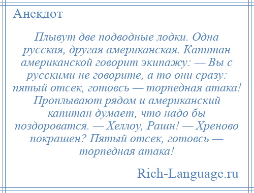 
    Плывут две подводные лодки. Одна русская, другая американская. Капитан американской говорит экипажу: — Вы с русскими не говорите, а то они сразу: пятый отсек, готовсь — торпедная атака! Проплывают рядом и американский капитан думает, что надо бы поздороватся. — Хеллоу, Рашн! — Хреново покрашен? Пятый отсек, готовсь — торпедная атака!