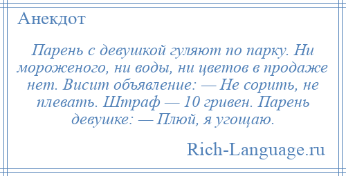 
    Парень с девушкой гуляют по парку. Ни мороженого, ни воды, ни цветов в продаже нет. Висит объявление: — Не сорить, не плевать. Штраф — 10 гривен. Парень девушке: — Плюй, я угощаю.