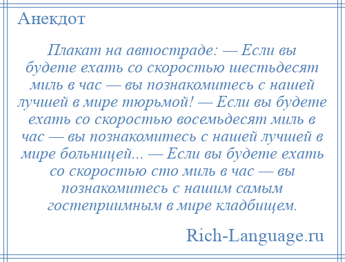 
    Плакат на автостраде: — Если вы будете ехать со скоростью шестьдесят миль в час — вы познакомитесь с нашей лучшей в мире тюрьмой! — Если вы будете ехать со скоростью восемьдесят миль в час — вы познакомитесь с нашей лучшей в мире больницей... — Если вы будете ехать со скоростью сто миль в час — вы познакомитесь с нашим самым гостеприимным в мире кладбищем.