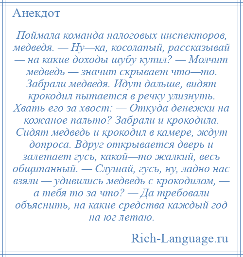 
    Поймала команда налоговых инспекторов, медведя. — Ну—ка, косолапый, рассказывай — на какие доходы шубу купил? — Молчит медведь — значит скрывает что—то. Забрали медведя. Идут дальше, видят крокодил пытается в речку улизнуть. Хвать его за хвост: — Откуда денежки на кожаное пальто? Забрали и крокодила. Сидят медведь и крокодил в камере, ждут допроса. Вдруг открывается дверь и залетает гусь, какой—то жалкий, весь общипанный. — Слушай, гусь, ну, ладно нас взяли — удивились медведь с крокодилом, — а тебя то за что? — Да требовали объяснить, на какие средства каждый год на юг летаю.