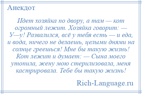 
    Идет хозяйка по двору, а там — кот огромный лежит. Хозяйка говорит: — У—у! Развалился, всё у тебя есть — и еда, и вода, ничего не делаешь, целыми днями на солнце греешься! Мне бы такую жизнь! Кот лежит и думает: — Сына моего утопила, жену мою стерилизовала, меня кастрировала. Тебе бы такую жизнь!